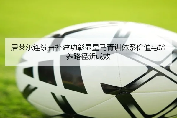 居莱尔连续替补建功彰显皇马青训体系价值与培养路径新成效