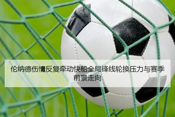 伦纳德伤情反复牵动快船全局锋线轮换压力与赛季前景走向