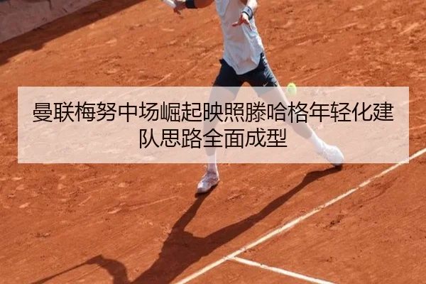 曼联梅努中场崛起映照滕哈格年轻化建队思路全面成型