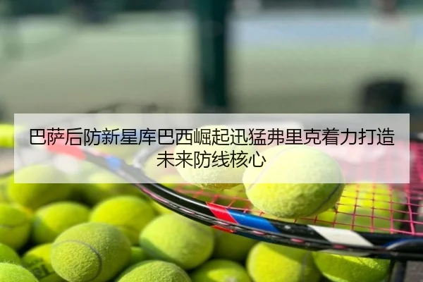 巴萨后防新星库巴西崛起迅猛弗里克着力打造未来防线核心