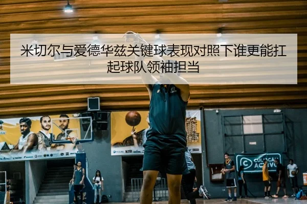 米切尔与爱德华兹关键球表现对照下谁更能扛起球队领袖担当